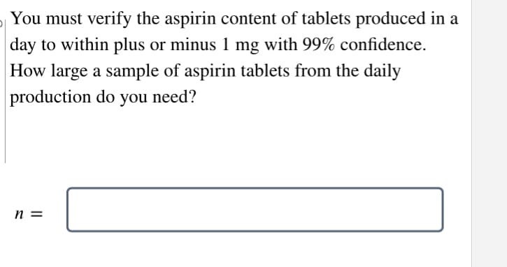 You must verify the aspirin content of tablets produced in a
day to within plus or minus 1 mg with 99% confidence.
How large a sample of aspirin tablets from the daily
production do you need?
n =