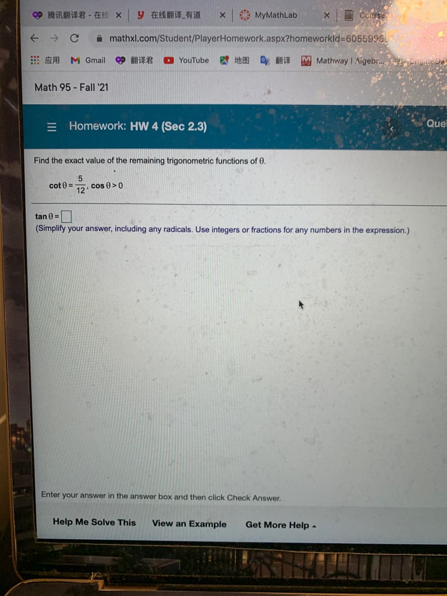 3腾讯翻译君- 在线 X
9在线翻译_有道
MyMathLab
Course
->
A mathxl.com/Student/PlayerHomework.aspx?homeworkld%36055996038
…应用 M Gmail
9翻译君
O YouTube
四地图 翻译
XMathway | Aigebr.
Math 95 - Fall '21
= Homework: HW 4 (Sec 2.3)
Que
Find the exact value of the remaining trigonometric functions of 0.
cot 0 =
cos 0>0
12
tan 0 =|
(Simplify your answer, including any radicals. Use integers
fractions
any
mbers in
expression.)
Enter your answer in the answer box and then click Check Answer,
Help Me Solve This
View an Example
Get More Help -
