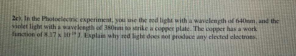 2c), In the Photoelectric experiment, vou use the red light with a wavelength of 640nm. and the
violet light with a wavelength of 380nm to strike a copper plate. Tbe copper hasa work
function of 817 x 10"J. Explain why red light does not produce any elected clectrons.
