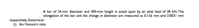 A bar of 24-mm diameter and 400-mm length is acted upon by an axial load of 38 kN. The
elongation of the bar and the change in diameter are measured as 0.165 mm and 0.0031 mm
respectively. Determine
(i) the Poisson's ratio