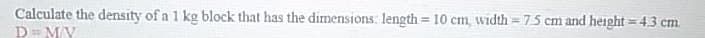 Calculate the density of a 1 kg block that has the dimensions: length= 10 cm, width = 75 cm and height = 4.3 cm.
D=M/V