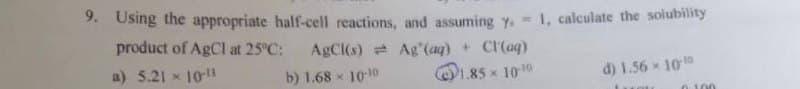 9. Using the appropriate half-cell reactions, and assuming 7. =
product of AgCl at 25°C:
AgCl(s)
Ag' (aq) + Cl(aq)
a) 5.21 × 10-13
b) 1.68 × 10-10
1.85 × 10-10
1, calculate the solubility
d) 1.56× 10-1
0.100