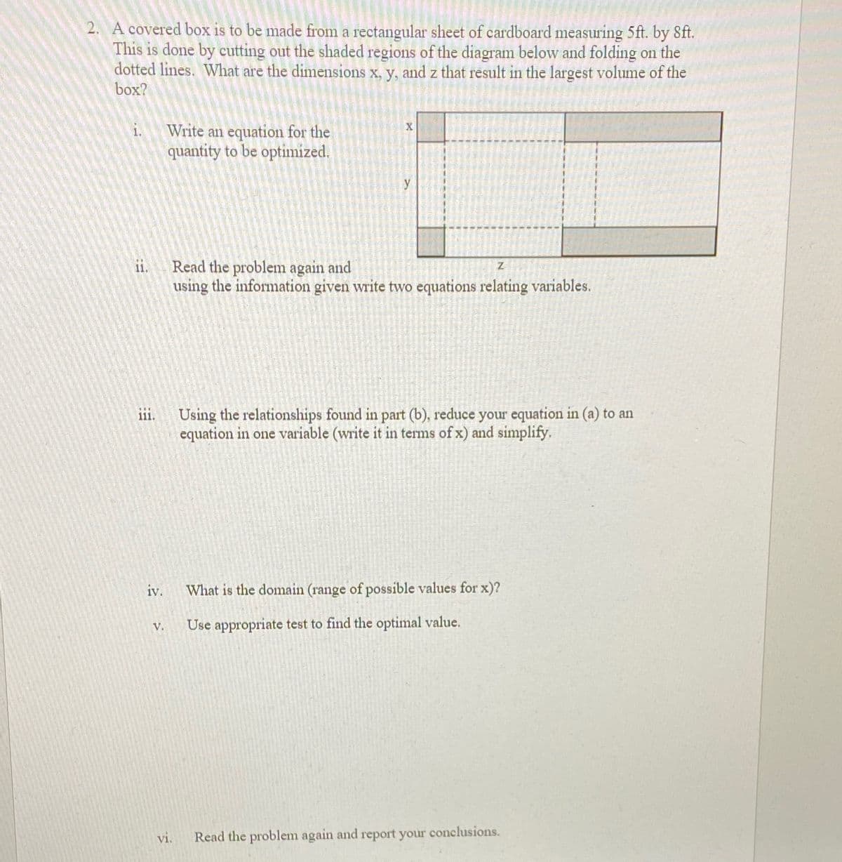 Sure, here is a transcription suitable for an educational website:

---

**Problem Description:**

A covered box is to be made from a rectangular sheet of cardboard measuring 5 ft by 8 ft. This is done by cutting out the shaded regions of the diagram below and folding on the dotted lines. What are the dimensions \( x \), \( y \), and \( z \) that result in the largest volume of the box?

**Steps:**

i. **Write an equation for the quantity to be optimized.**

ii. **Read the problem again and using the information given, write two equations relating variables.**

iii. **Using the relationships found in part (b), reduce your equation in (a) to an equation in one variable (write it in terms of \( x \)) and simplify.**

iv. **What is the domain (range of possible values for \( x \))?**

v. **Use appropriate test to find the optimal value.**

vi. **Read the problem again and report your conclusions.**

---

**Explanation of the Diagram:**

The diagram shows a rectangular sheet with dimensions labeled. The sheet's width is divided into sections labeled \( x \) and \( y \), while the length is shown with a segment \( z \). The shaded areas illustrate sections to be cut out and represent where the sheet will be folded to form a box. The dotted lines indicate where the folding will occur. 

The task is to determine the dimensions \( x \), \( y \), and \( z \) that will maximize the volume of the resulting box.