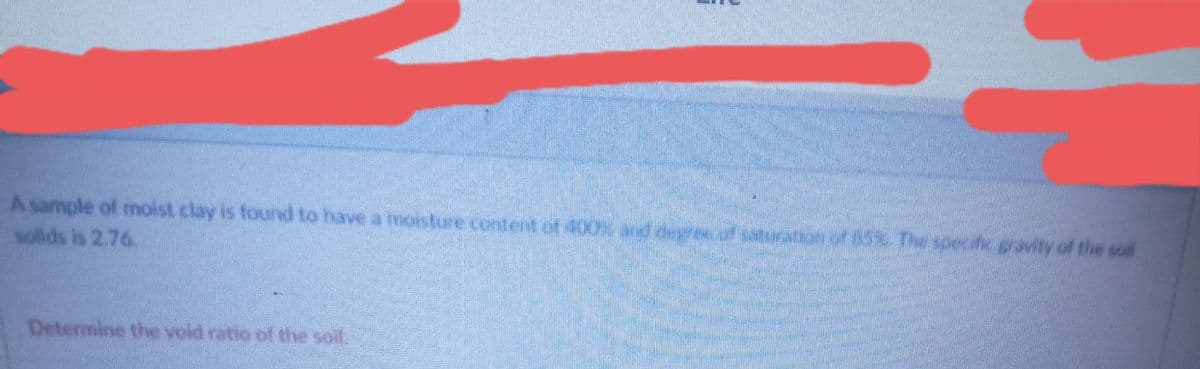 A sample of moist clay is foard to have a ioisture Corlit er t of 400), and degee of situraon of 85% Th specific gravity of the soll
solids is 2.76.
Determine the void ratio of the soil,
