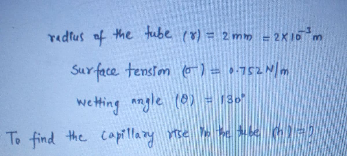 redius
af the tube (8) = 2 mm = 2X10m
3.
Surface tensiom )= 0.752N/m
wetting angle (0) = 130°
To find the capillany Tse Tn te te be ch) =)
Ytse In the tube h) =
