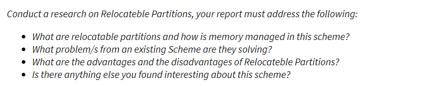 Conduct a research on Relocateble Partitions, your report must address the following:
• What are relocatable partitions and how is memory managed in this scheme?
• What problem/s from an existing Scheme are they solving?
• What are the advantages and the disadvantages of Relocateble Partitions?
• Is there anything else you found interesting about this scheme?
