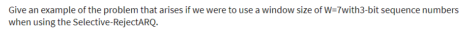 Give an example of the problem that arises if we were to use a window size of W=7with3-bit sequence numbers
when using the Selective-RejectARQ.
