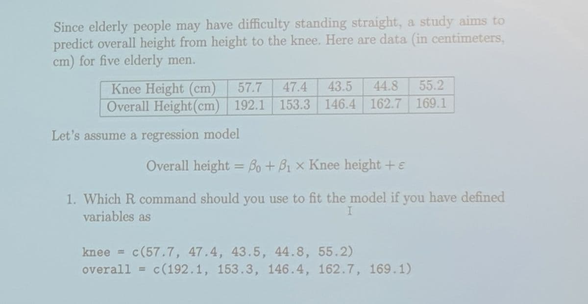 Since elderly people may have difficulty standing straight, a study aims to
predict overall height from height to the knee. Here are data (in centimeters,
cm) for five elderly men.
55.2
43.5 44.8
192.1 153.3 146.4 162.7 169.1
Knee Height (cm) 57.7 47.4
Overall Height (cm) 192.1
Let's assume a regression model
Overall height = Bo + B₁ x Knee height + e
1. Which R command should you use to fit the model if you have defined
variables as
I
knee = c(57.7, 47.4, 43.5, 44.8, 55.2)
overall = c(192.1, 153.3, 146.4, 162.7, 169.1)