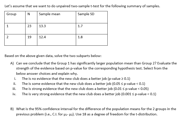 Let's assume that we want to do unpaired two-sample t-test for the following summary of samples.
Group
N
Sample mean
Sample SD
1
2
23
i.
ii.
iii.
iv.
19
13.3
12.4
1.7
1.8
Based on the above given data, solve the two subparts below:
A) Can we conclude that the Group 1 has significantly larger population mean than Group 2? Evaluate the
strength of the evidence based on p-value for the corresponding hypothesis test. Select from the
below answer choices and explain why.
The is no evidence that the new club does a better job (p-value > 0.1)
The is some evidence that the new club does a better job (0.05 ≤ p-value < 0.1)
The is strong evidence that the new club does a better job (0.01 ≤ p-value < 0.05)
The is very strong evidence that the new club does a better job (0.001 ≤ p-value < 0.1)
B) What is the 95% confidence interval for the difference of the population means for the 2 groups in the
previous problem (i.e., C.I. for µ₁- µ₂). Use 18 as a degree of freedom for the t-distribution.