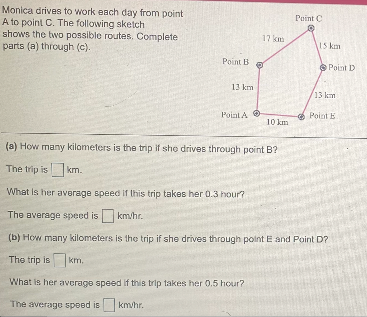 Monica drives to work each day from point
Point C
A to point C. The following sketch
shows the two possible routes. Complete
parts (a) through (c).
17 km
15 km
Point B
Point D
13 km
13 km
Point A O
Point E
10 km
(a) How many kilometers is the trip if she drives through point B?
The trip is
km.
What is her average speed if this trip takes her 0.3 hour?
The average speed is km/hr.
(b) How many kilometers is the trip if she drives through point E and Point D?
The trip is km.
What is her average speed if this trip takes her 0.5 hour?
The average speed is km/hr.
