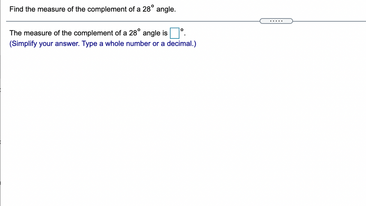 ### Exercise: Calculate the Complement of an Angle

**Task:**
Find the measure of the complement of a \(28^\circ\) angle.

---

**Solution:**

The measure of the complement of a \(28^\circ\) angle is \(\_\_\_\)°.

*(Simplify your answer. Type a whole number or a decimal.)*

---

**Explanation:**

To find the complement of an angle, you subtract the given angle from \(90^\circ\).

\[ 
90^\circ - 28^\circ = 62^\circ 
\]

Therefore, the complement of a \(28^\circ\) angle is \(62^\circ\).