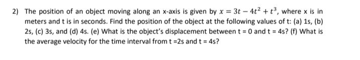 2) The position of an object moving along an x-axis is given by x = 3t – 4t² + t³, where x is in
meters and t is in seconds. Find the position of the object at the following values of t: (a) 1s, (b)
2s, (c) 3s, and (d) 4s. (e) What is the object's displacement between t = 0 and t = 4s? (f) What is
the average velocity for the time interval from t =2s and t = 4s?
