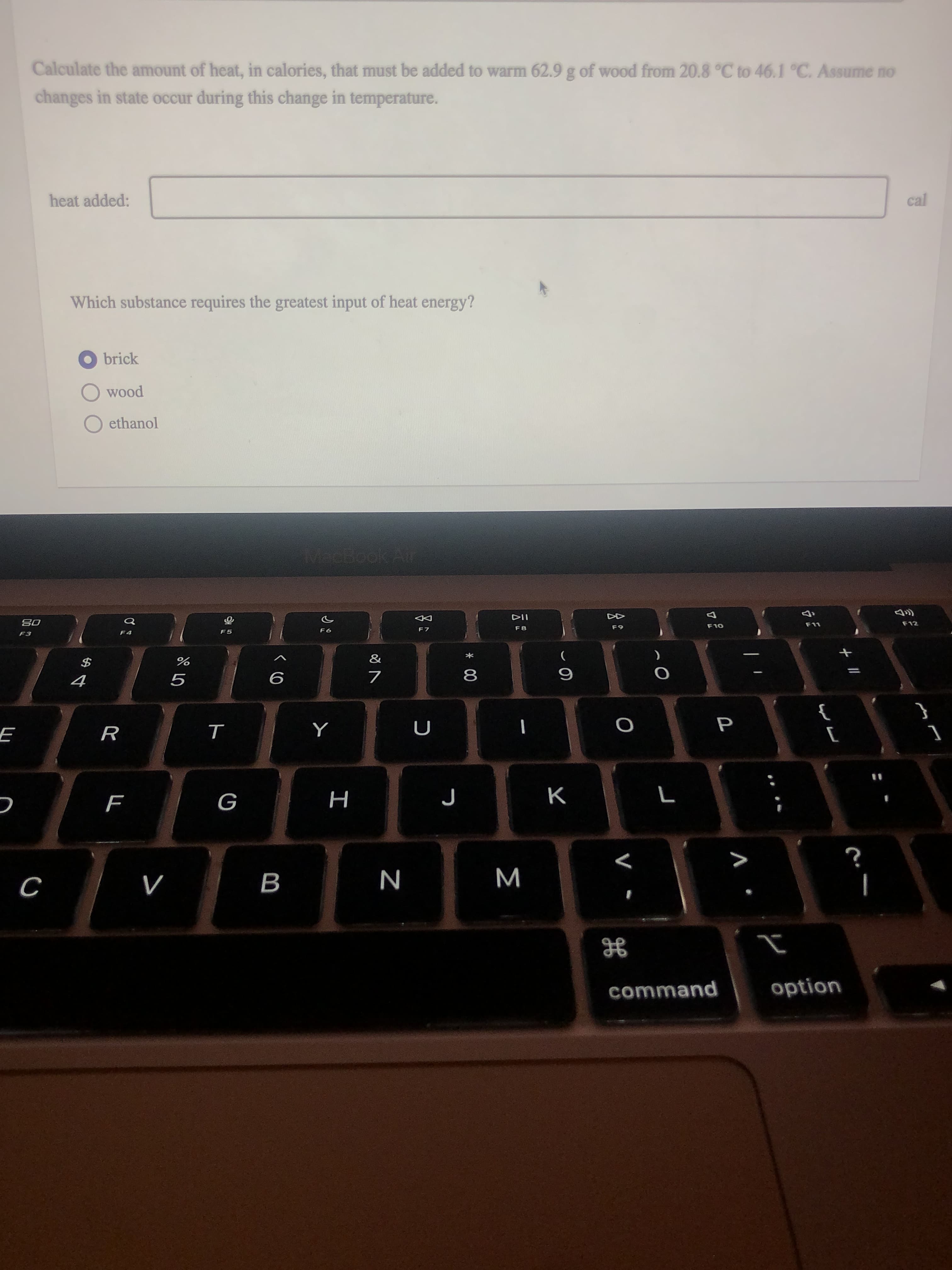 P
Σ
* 00
工
B
Calculate the amount of heat, in calories, that must be added to warm 62.9 g of wood from 20.8 °C to 46.1 °C. Assume no
changes in state occur during this change in temperature.
cal
heat added:
Which substance requires the greatest input of heat energy?
O brick
pooM
O ethanol
F11
F12
F10
F8
F7
65
F6
08
F5
F3
*
$
}
{
R
K
>
N
command
option
