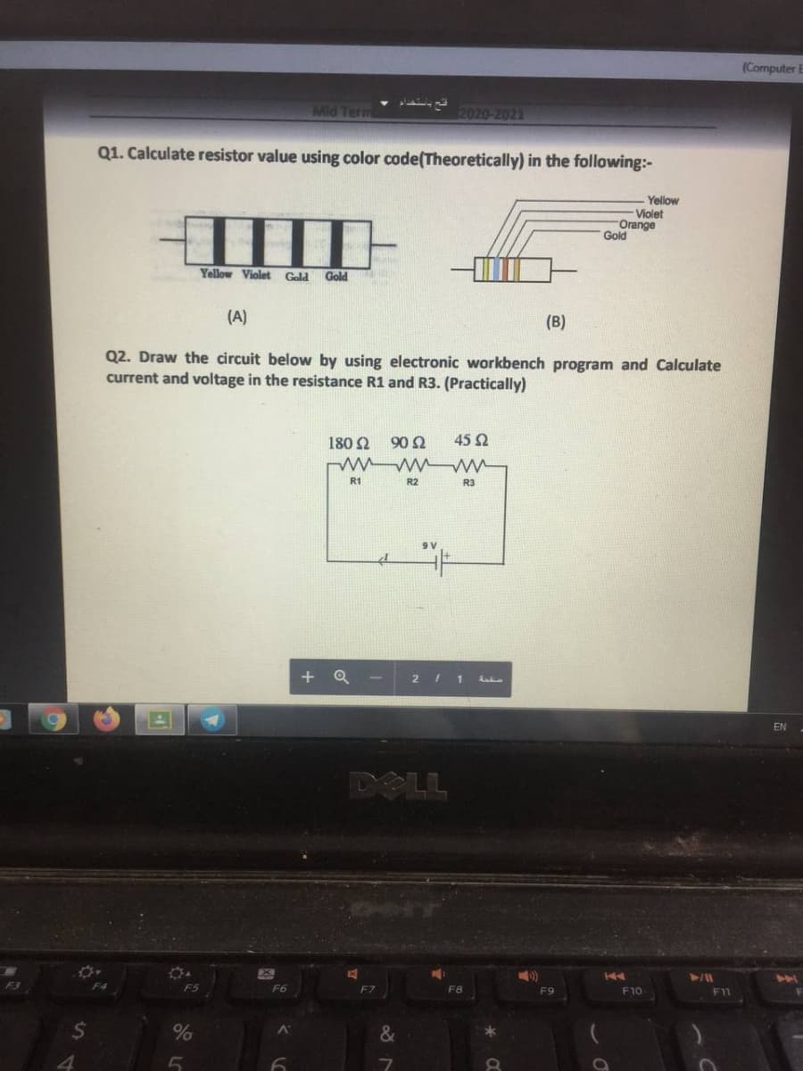 (Computer E
Mid Term
2020-2021
Q1. Calculate resistor value using color code(Theoretically) in the following:-
Yellow
Violet
Orange
Gold
IIII
Yellow Violet
Gold
Gold
(A)
(B)
Q2. Draw the circuit below by using electronic workbench program and Calculate
current and voltage in the resistance R1 and R3. (Practically)
180 2
90Ω
45 Q
R1
R2
R3
+ Q
2 I 1
EN
DOLL
F5
F6
F8
F9
F10
F11
&
4
