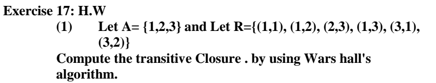 Exercise 17: H.W
Let A= {1,2,3} and Let R={(1,1), (1,2), (2,3), (1,3), (3,1),
(3,2)}
(1)
Compute the transitive Closure . by using Wars hall's
algorithm.
