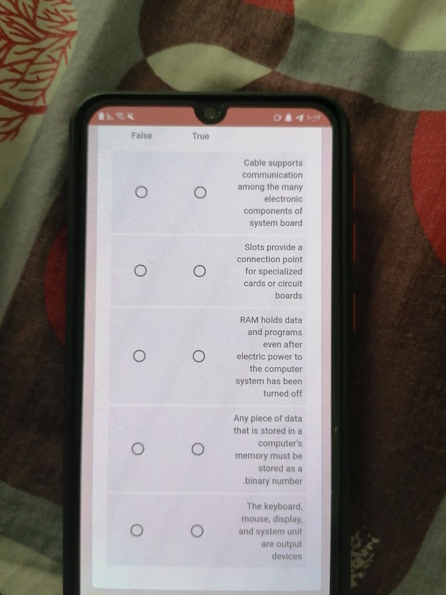 False
True
Cable supports
communication
among the many
electronic
components of
system board
Slots provide a
connection point
for specialized
cards or circuit
boards
RAM holds data
and programs
even after
electric power to
the computer
system has been
turned off
Any piece of data
that is stored in a
computer's
memory must be
stored as a
.binary number
The keyboard,
mouse, display,
and system unit
are output
devices
O.
