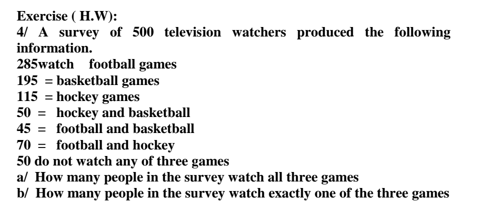 Exercise ( H.W):
4/ A survey of 500 television watchers produced the following
information.
football games
195 = basketball games
115 = hockey games
hockey and basketball
285watch
50 =
45 = football and basketball
70
football and hockey
%3D
50 do not watch any of three games
a/ How many people in the survey watch all three games
b/ How many people in the survey watch exactly one of the three games
