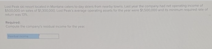 Lost Peak ski resort located in Montana caters to day skiers from nearby towns. Last year the company had net operating income of
$500,000 on sales of $1,300,000. Lost Peak's average operating assets for the year were $1,500,000 and its minimum required rate of
return was 13%
Required:
Compute the company's residual income for the year.
Residual income