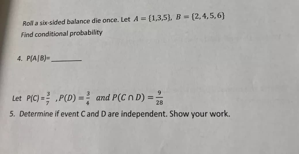 = {1,3,5}, B = {2,4,5,6}
Roll a six-sided balance die once. Let A =
Find conditional probability
4. P(A|B)=,
9.
Let P(C) = ,P(D) =
and P(C n D) =
28
5. Determine if event C and D are independent. Show your work.
