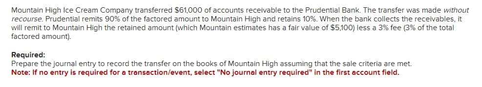 Mountain High Ice Cream Company transferred $61,000 of accounts receivable to the Prudential Bank. The transfer was made without
recourse. Prudential remits 90% of the factored amount to Mountain High and retains 10%. When the bank collects the receivables, it
will remit to Mountain High the retained amount (which Mountain estimates has a fair value of $5,100) less a 3% fee (3% of the total
factored amount).
Required:
Prepare the journal entry to record the transfer on the books of Mountain High assuming that the sale criteria are met.
Note: If no entry is required for a transaction/event, select "No journal entry required" in the first account field.