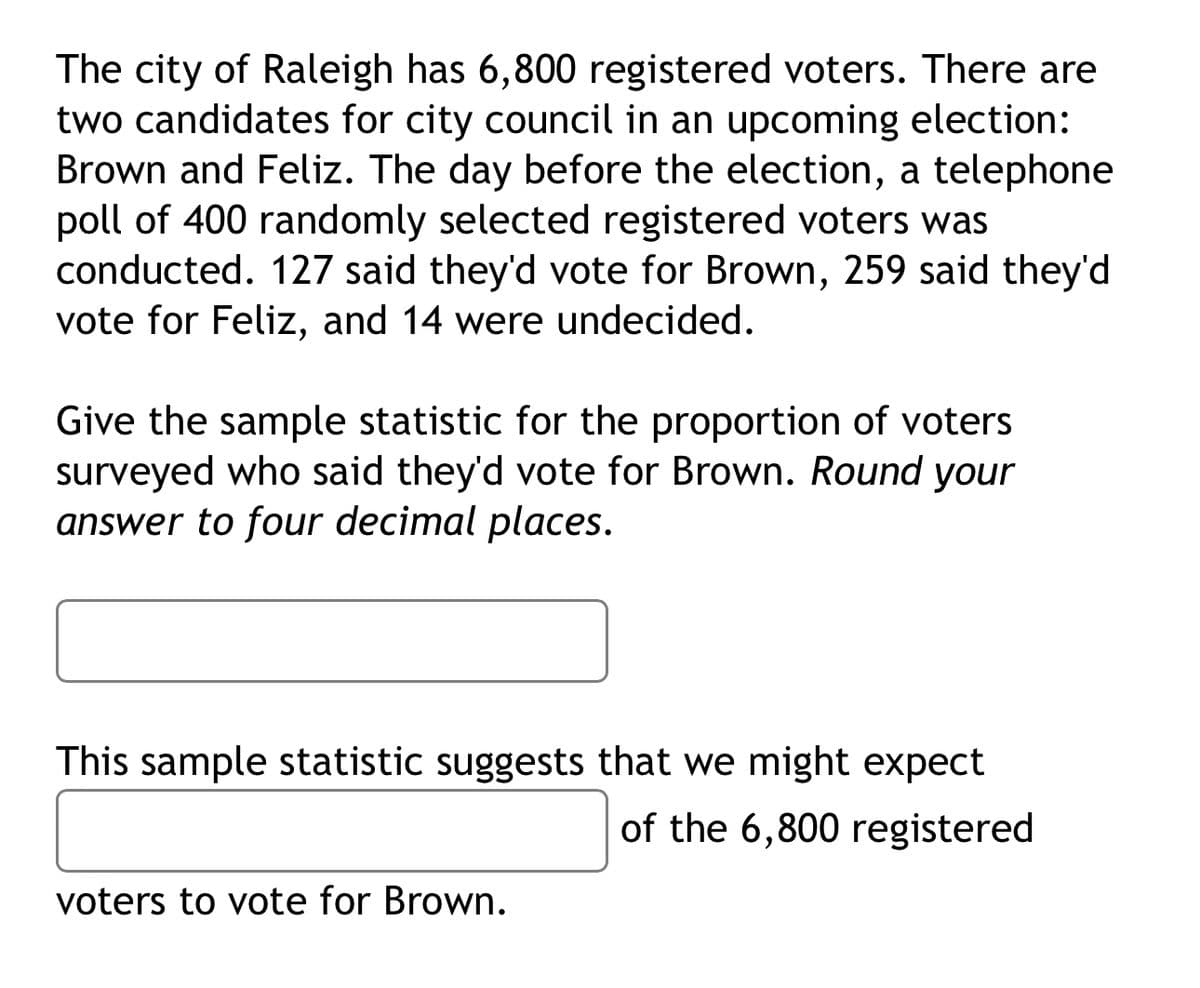 The city of Raleigh has 6,800 registered voters. There are
two candidates for city council in an upcoming election:
Brown and Feliz. The day before the election, a telephone
poll of 400 randomly selected registered voters was
conducted. 127 said they'd vote for Brown, 259 said they'd
vote for Feliz, and 14 were undecided.
Give the sample statistic for the proportion of voters
surveyed who said they'd vote for Brown. Round your
answer to four decimal places.
This sample statistic suggests that we might expect
of the 6,800 registered
voters to vote for Brown.
