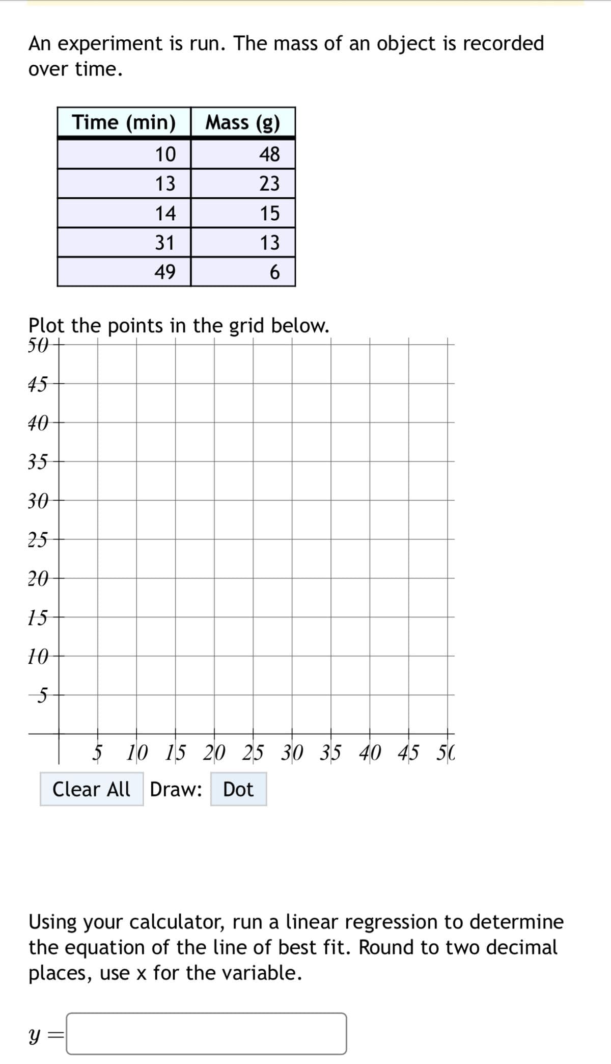 An experiment is run. The mass of an object is recorded
over time.
Time (min)
Mass (g)
10
48
13
23
14
15
31
13
49
6
Plot the points in the grid below.
50
45
40
35
30
25
20
15
10
5
5 10 15 20 25 30 35 40 45 50
Clear All Draw: Dot
Using your calculator, run a linear regression to determine
the equation of the line of best fit. Round to two decimal
places, use x for the variable.
У
=