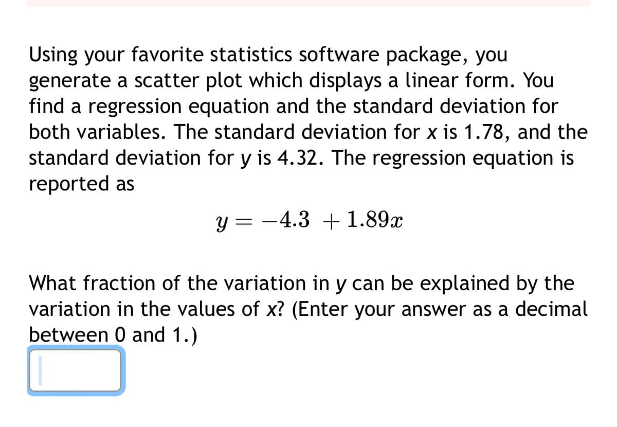 Using your favorite statistics software package, you
generate a scatter plot which displays a linear form. You
find a regression equation and the standard deviation for
both variables. The standard deviation for x is 1.78, and the
standard deviation for y is 4.32. The regression equation is
reported as
y= -4.3 +1.89x
What fraction of the variation in y can be explained by the
variation in the values of x? (Enter your answer as a decimal
between 0 and 1.)