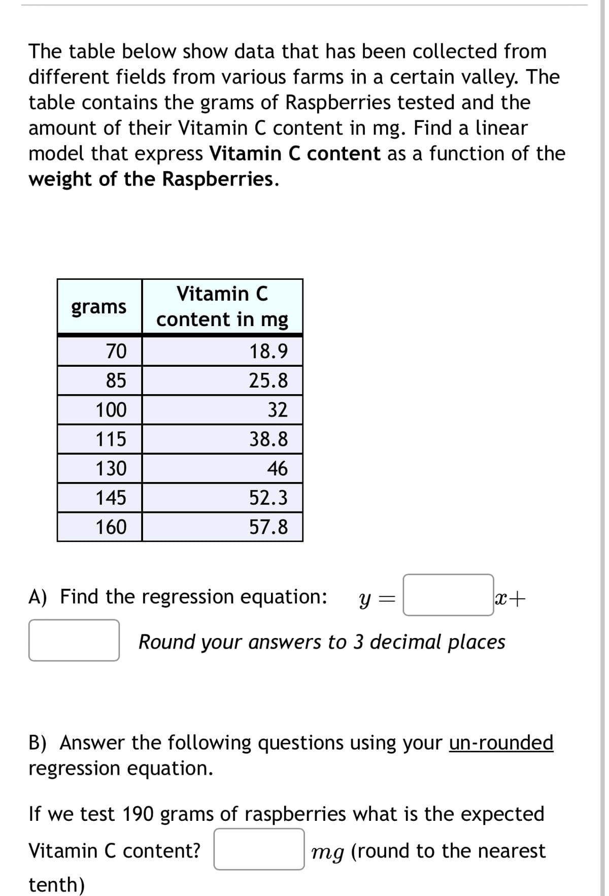 The table below show data that has been collected from
different fields from various farms in a certain valley. The
table contains the grams of Raspberries tested and the
amount of their Vitamin C content in mg. Find a linear
model that express Vitamin C content as a function of the
weight of the Raspberries.
Vitamin C
grams
content in mg
70
18.9
85
25.8
100
32
115
38.8
130
46
145
52.3
160
57.8
A) Find the regression equation:
Y
=
x+
Round your answers to 3 decimal places
B) Answer the following questions using your un-rounded
regression equation.
If we test 190 grams of raspberries what is the expected
Vitamin C content?
mg (round to the nearest
tenth)