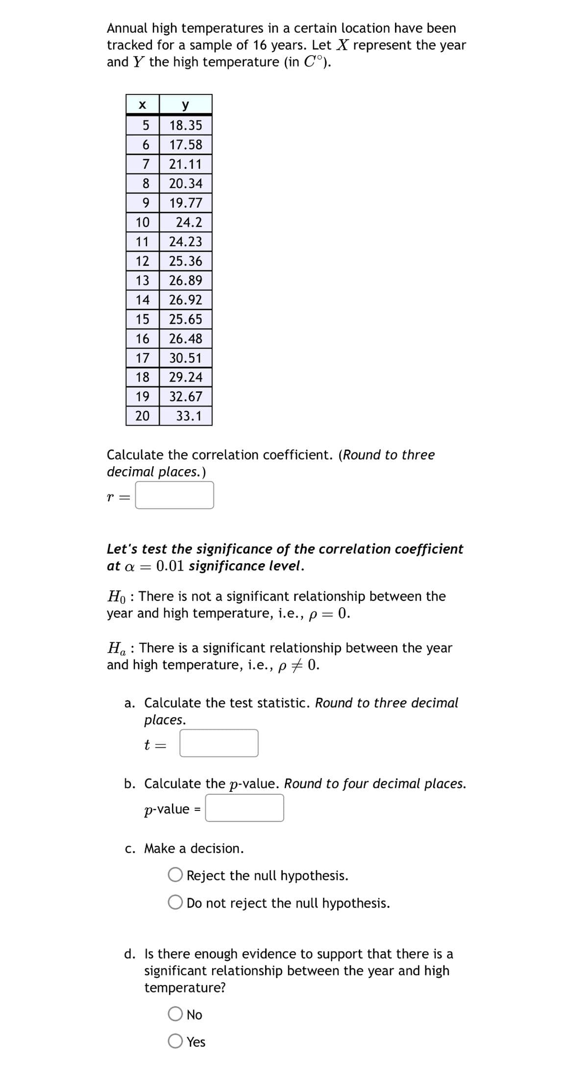 Annual high temperatures in a certain location have been
tracked for a sample of 16 years. Let X represent the year
and Y the high temperature (in C°).
X
y
5
18.35
6 17.58
7 21.11
20.34
9 19.77
10
24.2
11
24.23
12 25.36
13 26.89
14 26.92
15 25.65
16
56780
26.48
17 30.51
18 29.24
19
32.67
20 33.1
Calculate the correlation coefficient. (Round to three
decimal places.)
r =
Let's test the significance of the correlation coefficient
at a = 0.01 significance level.
HoThere is not a significant relationship between the
year and high temperature, i.e., p = 0.
Ha: There is a significant relationship between the year
and high temperature, i.e., p = 0.
a. Calculate the test statistic. Round to three decimal
places.
t
=
b. Calculate the p-value. Round to four decimal places.
p-value
c. Make a decision.
Reject the null hypothesis.
Do not reject the null hypothesis.
d. Is there enough evidence to support that there is a
significant relationship between the year and high
temperature?
No
Yes