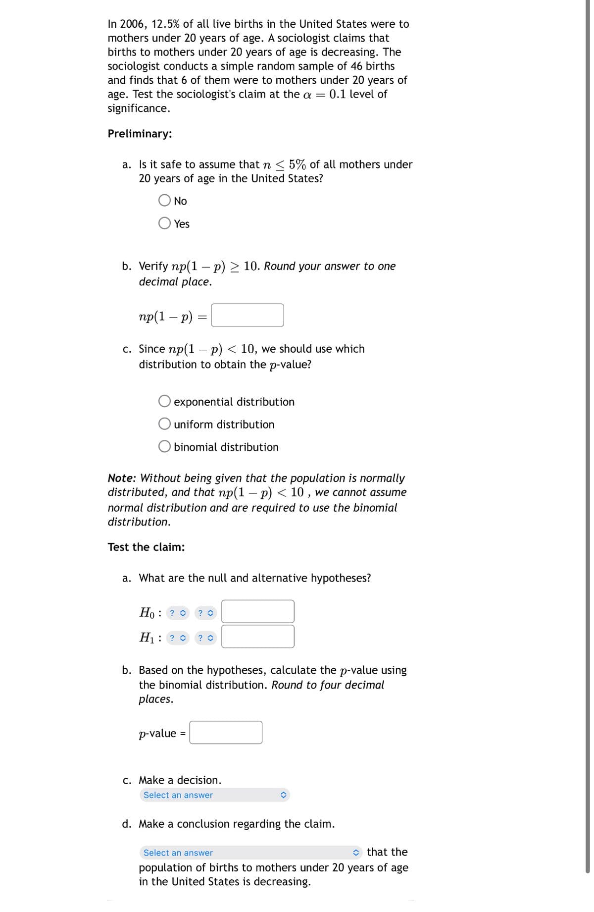 In 2006, 12.5% of all live births in the United States were to
mothers under 20 years of age. A sociologist claims that
births to mothers under 20 years of age is decreasing. The
sociologist conducts a simple random sample of 46 births
and finds that 6 of them were to mothers under 20 years of
age. Test the sociologist's claim at the a = 0.1 level of
significance.
Preliminary:
a. Is it safe to assume that n ≤ 5% of all mothers under
20 years of age in the United States?
No
Yes
b. Verify np(1 - p) > 10. Round your answer to one
decimal place.
np(1 - p)
=
c. Since np(1 - p) < 10, we should use which
distribution to obtain the p-value?
O exponential distribution
uniform distribution
O binomial distribution
Note: Without being given that the population is normally
distributed, and that np(1 − p) < 10, we cannot assume
normal distribution and are required to use the binomial
distribution.
Test the claim:
a. What are the null and alternative hypotheses?
Ho: ?> ? ◇
H₁ ? ? ◇
b. Based on the hypotheses, calculate the p-value using
the binomial distribution. Round to four decimal
places.
p-value
c. Make a decision.
Select an answer
d. Make a conclusion regarding the claim.
Select an answer
◇ that the
population of births to mothers under 20 years of age
in the United States is decreasing.