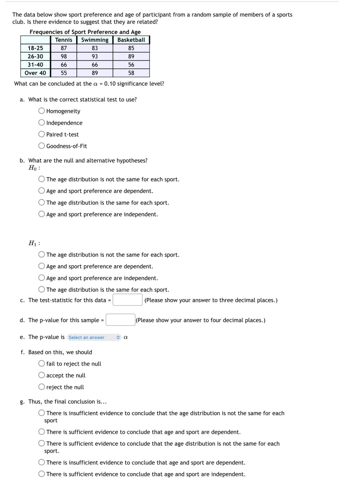 The data below show sport preference and age of participant from a random sample of members of a sports
club. Is there evidence to suggest that they are related?
Frequencies of Sport Preference and Age
Tennis
Swimming
Basketball
18-25
87
83
85
26-30
98
93
89
31-40
66
66
56
Over 40
55
89
58
What can be concluded at the a = 0.10 significance level?
a. What is the correct statistical test to use?
Homogeneity
Independence
Paired t-test
Goodness-of-Fit
b. What are the null and alternative hypotheses?
Ho
The age distribution is not the same for each sport.
Age and sport preference are dependent.
The age distribution is the same for each sport.
O Age and sport preference are independent.
H₁:
The age distribution is not the same for each sport.
Age and sport preference are dependent.
Age and sport preference are independent.
The age distribution is the same for each sport.
c. The test-statistic for this data =
d. The p-value for this sample =
e. The p-value is Select an answer
α
(Please show your answer to three decimal places.)
(Please show your answer to four decimal places.)
f. Based on this, we should
fail to reject the null
accept the null
reject the null
g. Thus, the final conclusion is...
There is insufficient evidence to conclude that the age distribution is not the same for each
sport
There is sufficient evidence to conclude that age and sport are dependent.
There is sufficient evidence to conclude that the age distribution is not the same for each
sport.
There is insufficient evidence to conclude that age and sport are dependent.
There is sufficient evidence to conclude that age and sport are independent.