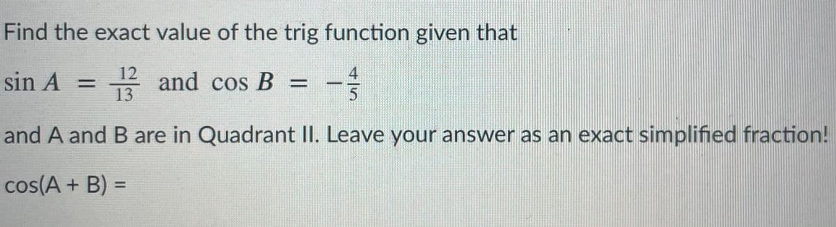 Find the exact value of the trig function given that
12
sin A =
and cos B =
13
and A and B are in Quadrant II. Leave your answer as an exact simplified fraction!
cos(A + B) =
4/5
