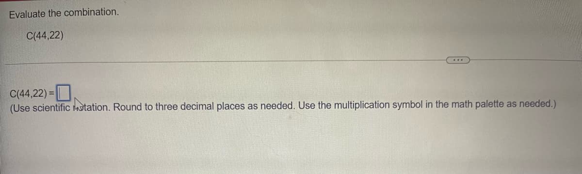 Evaluate the combination.
C(44,22)
C(44,22) =
(Use scientific motation. Round to three decimal places as needed. Use the multiplication symbol in the math palette as needed.)
