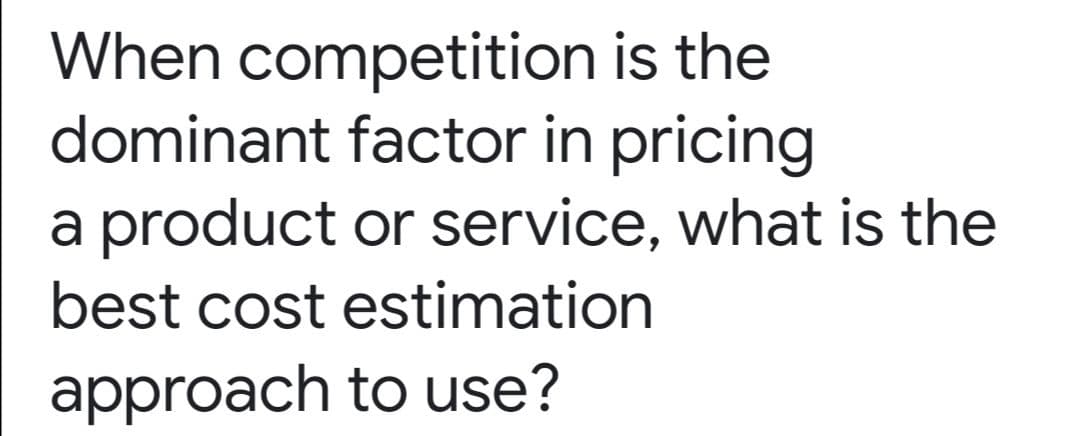 When competition is the
dominant factor in pricing
a product or service, what is the
best cost estimation
approach to use?
