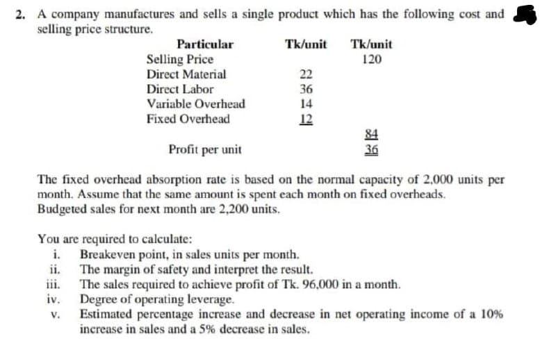 2. A company manufactures and sells a single product which has the following cost and
selling price structure.
Particular
Tk/unit
Tk/unit
Selling Price
120
Direct Material
22
36
14
Direct Labor
Variable Overhead
Fixed Overhead
12
84
36
Profit per unit
The fixed overhead absorption rate is based on the normal capacity of 2,000 units per
month. Assume that the same amount is spent each month on fixed overheads.
Budgeted sales for next month are 2,200 units.
You are required to calculate:
Breakeven point, in sales units per month.
ii.
The margin of safety and interpret the result.
iii.
The sales required to achieve profit of Tk. 96,000 in a month.
iv.
Degree of operating leverage.
Estimated percentage increase and decrease in net operating income of a 10%
increase in sales and a 5% decrease in sales.
V.
