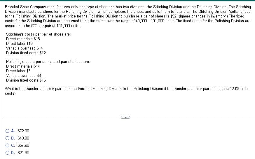 Branded Shoe Company manufactures only one type of shoe and has two divisions, the Stitching Division and the Polishing Division. The Stitching
Division manufactures shoes for the Polishing Division, which completes the shoes and sells them to retailers. The Stitching Division "sells" shoes
to the Polishing Division. The market price for the Polishing Division to purchase a pair of shoes is $52. (Ignore changes in inventory.) The fixed
costs for the Stitching Division are assumed to be the same over the range of 40,000-101,000 units. The fixed costs for the Polishing Division are
assumed to be $22 per pair at 101,000 units.
Stitching's costs per pair of shoes are:
Direct materials $18
Direct labor $16
Variable overhead $14
Division fixed costs $12
Polishing's costs per completed pair of shoes are:
Direct materials $14
Direct labor $7
Variable overhead $8
Division fixed costs $16
What is the transfer price per pair of shoes from the Stitching Division to the Polishing Division if the transfer price per pair of shoes is 120% of full
costs?
O A. $72.00
B. $40.80
C. $57.60
D. $21.60
***