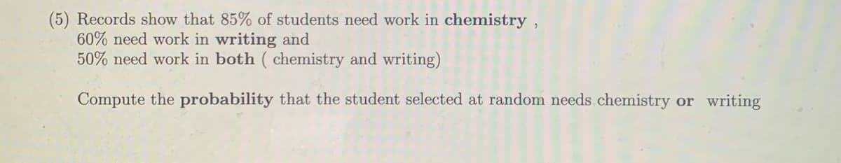 (5) Records show that 85% of students need work in chemistry ,
60% need work in writing and
50% need work in both ( chemistry and writing)
Compute the probability that the student selected at random needs chemistry or writing
