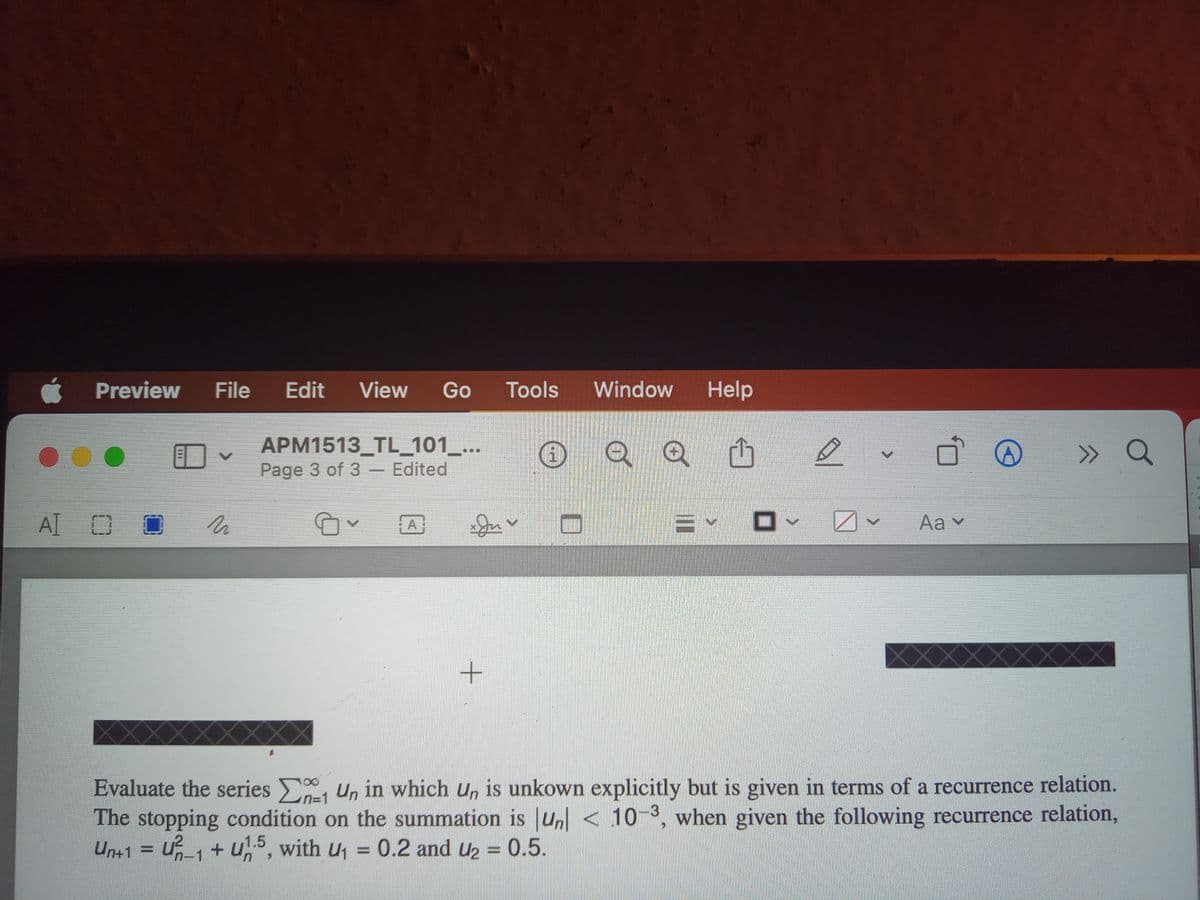 Preview
File Edit View Go Tools
Window
Help
APM1513_TL_101_...
Page 3 of 3 - Edited
D
A OO
M
A
A
+
>>>
a
Aa ▾
Evaluate the series Un in which un is unkown explicitly but is given in terms of a recurrence relation.
The stopping condition on the summation is un<10-3, when given the following recurrence relation,
Un+1 = U²₁₁ + u1.5, with U₁ = 0.2 and u₂ = 0.5.
n-1