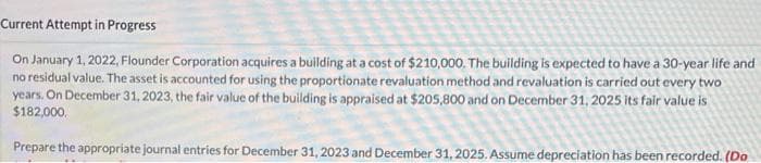 Current Attempt in Progress
On January 1, 2022, Flounder Corporation acquires a building at a cost of $210,000. The building is expected to have a 30-year life and
no residual value. The asset is accounted for using the proportionate revaluation method and revaluation is carried out every two
years. On December 31, 2023, the fair value of the building is appraised at $205,800 and on December 31, 2025 its fair value is
$182,000.
Prepare the appropriate journal entries for December 31, 2023 and December 31, 2025. Assume depreciation has been recorded. (Do