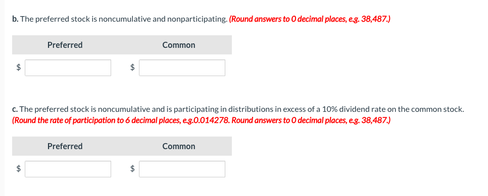 b. The preferred stock is noncumulative and nonparticipating. (Round answers to O decimal places, e.g. 38,487.)
$
Preferred
$
$
c. The preferred stock is noncumulative and is participating in distributions in excess of a 10% dividend rate on the common stock.
(Round the rate of participation to 6 decimal places, e.g.0.014278. Round answers to O decimal places, e.g. 38,487.)
Preferred
Common
$
Common