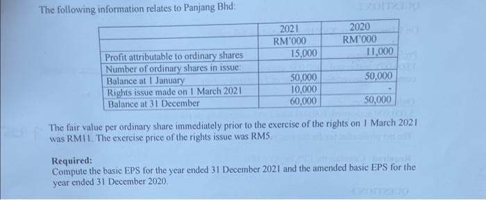 The following information relates to Panjang Bhd:
Profit attributable to ordinary shares
Number of ordinary shares in issue:
Balance at I January
Rights issue made on 1 March 2021
Balance at 31 December
2021
RM'000
15,000
50,000
10,000
60,000
2020
RM'000
11,000
50,000
50,000
000 0001
The fair value per ordinary share immediately prior to the exercise of the rights on 1 March 2021
was RM11. The exercise price of the rights issue was RM5.
Required:
tonte p
Compute the basic EPS for the year ended 31 December 2021 and the amended basic EPS for the
year ended 31 December 2020.