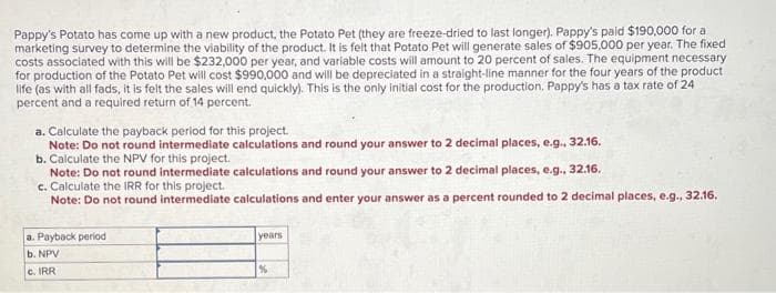 Pappy's Potato has come up with a new product, the Potato Pet (they are freeze-dried to last longer). Pappy's paid $190,000 for a
marketing survey to determine the viability of the product. It is felt that Potato Pet will generate sales of $905,000 per year. The fixed
costs associated with this will be $232,000 per year, and variable costs will amount to 20 percent of sales. The equipment necessary
for production of the Potato Pet will cost $990,000 and will be depreciated in a straight-line manner for the four years of the product
life (as with all fads, it is felt the sales will end quickly). This is the only initial cost for the production. Pappy's has a tax rate of 24
percent and a required return of 14 percent.
a. Calculate the payback period for this project.
Note: Do not round intermediate calculations and round your answer to 2 decimal places, e.g., 32.16.
b. Calculate the NPV for this project.
Note: Do not round intermediate calculations and round your answer to 2 decimal places, e.g., 32.16.
c. Calculate the IRR for this project.
Note: Do not round intermediate calculations and enter your answer as a percent rounded to 2 decimal places, e.g., 32.16,
a. Payback period
b. NPV
c. IRR
years
%