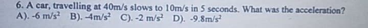 6. A car, travelling at 40m/s slows to 10m/s in 5 seconds. What was the acceleration?
A). -6 m/s2 B). -4m/s² C). -2 m/s² D). -9.8m/s²