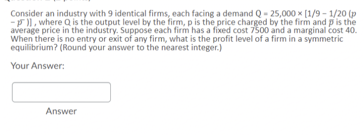 Consider an industry with 9 identical firms, each facing a demand Q = 25,000 × [1/9 – 1/20 (p
-p )], where Q is the output level by the firm, p is the price charged by the firm and p is the
average price in the industry. Suppose each firm has a fixed cost 7500 and a marginal cost 40.
When there is no entry or exit of any firm, what is the profit level of a firm in a symmetric
equilibrium? (Round your answer to the nearest integer.)
Your Answer:
Answer
