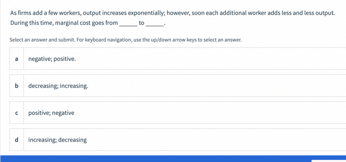 As firms add a few workers, output increases exponentially; however, soon each additional worker adds less and less output.
During this time, marginal cost goes from
to
Select an answer and submit. For keyboard navigation, use the up/down arrow keys to select an answer.
a
negative; positive.
decreasing; increasing.
positive; negative
d
increasing; decreasing
