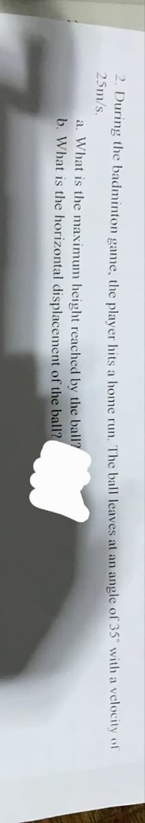 2. During the badminton game, the plaver hits a home run. The ball leaves at an angle of 35° with a velocity of
25m/s.
a. What is the maximum height reached by the ball?
b. What is the horizontal displacement of the ball?
