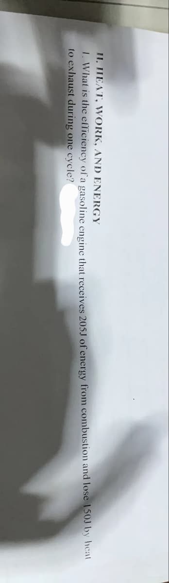 II. IHEAT, WORK, AND ENERGY
1. What is the efficiency of a gasoline engine that receives 205J of energy from combustion and lose 150J by hcat
to exhaust during one cycle?
