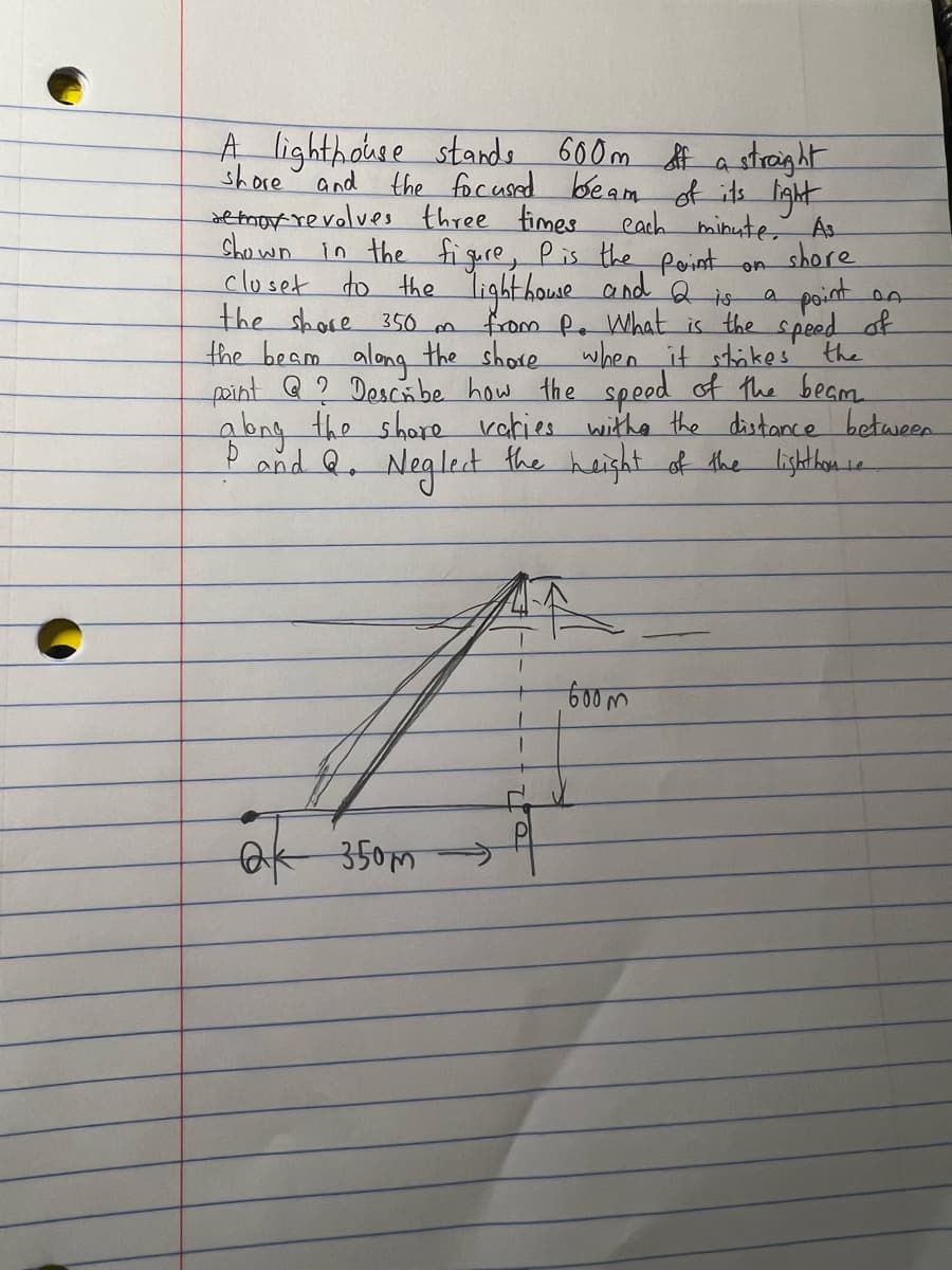 A lighthouse stands 600m off a straight
the focused beam of its light
shore
and
remor revolves three times
a
cach minute. As
shown in the figure, P is the point on
shore
closet to the lighthouse and 2 is point on
the share 350 m from P. What is the speed of
the beam along the shore when it strikes the
point Q ? Describe how the speed of the beam
along the shore
varies with the distance between
and Q. Neglect the height of the lighthouse
Ok 350m
600m