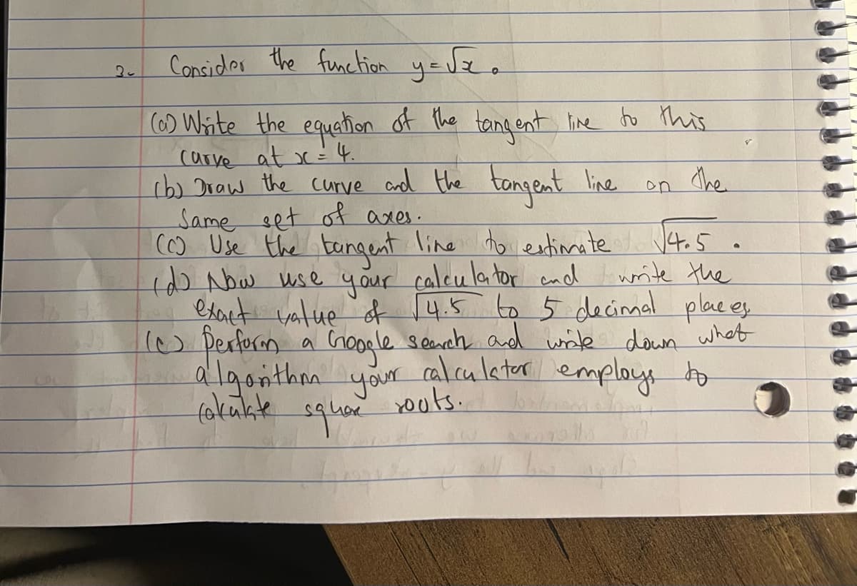 20
Consider the function y=√x.
(0) Write the equation of the tangent line to this
Carve at x = 4.
(b) Draw the curve and the tangent line
Same set of axes.
on the
(C) Use the tangent line to estimate √4.5.
(d) Now use your calculator and
write the
exact value of $4.5 to 5 decimal places
I perform a Google search and write down what
algorithm your calculator employs to
square
fakulate
routs.
bost