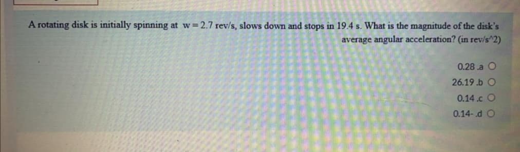 A rotating disk is initially spinning at w= 2.7 rev/s, slows down and stops in 19.4 s. What is the magnitude of the disk's
average angular acceleration? (in rev/s^2)
0.28 .a O
26.19 .b O
0.14.c O
0.14-.d O
